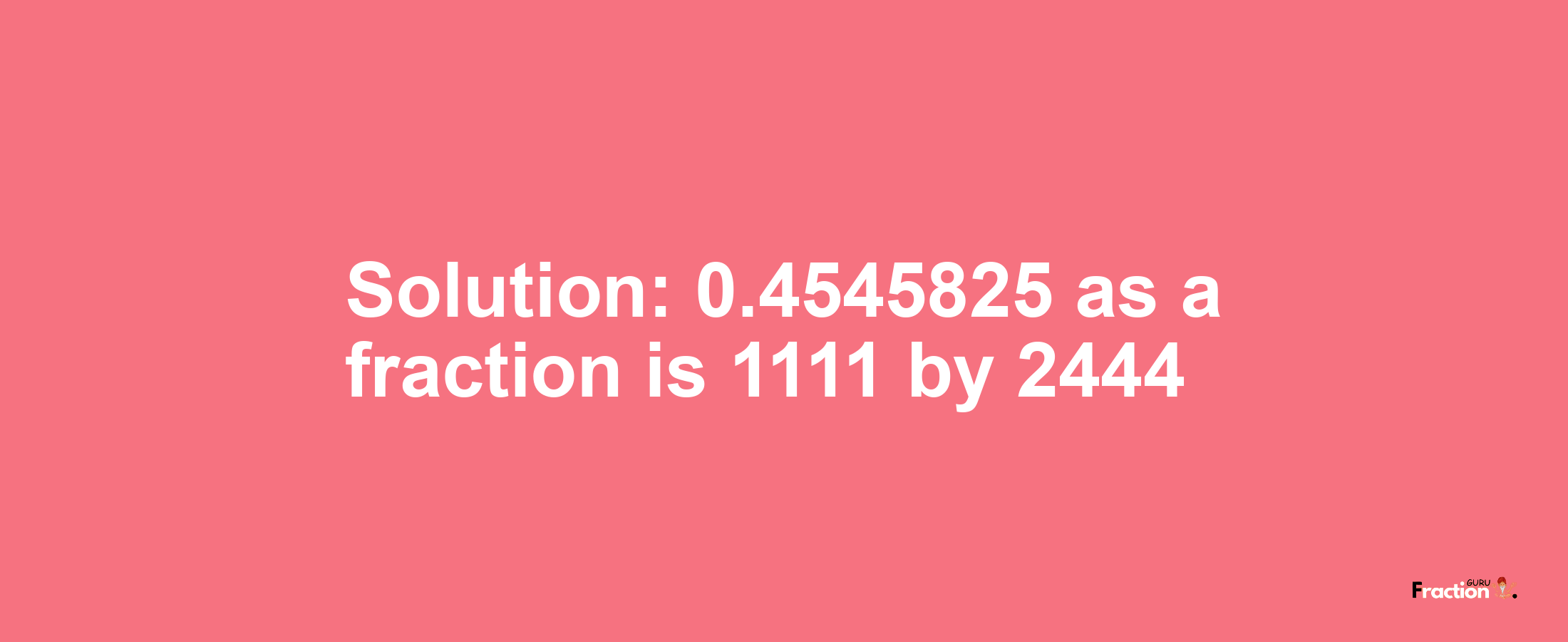 Solution:0.4545825 as a fraction is 1111/2444